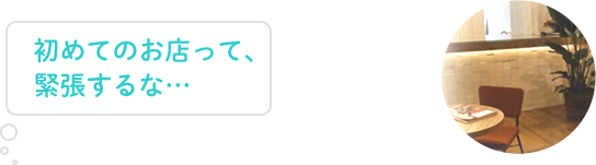 初めてのお店って、緊張するな…